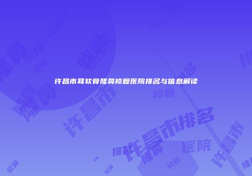 许昌市耳软骨隆鼻修复医院排名与信息解读