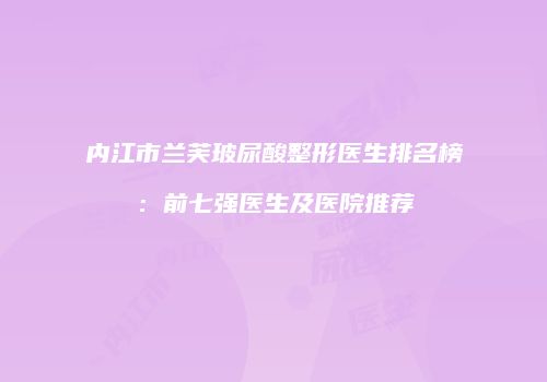 内江市兰芙玻尿酸整形医生排名榜：前七强医生及医院推荐