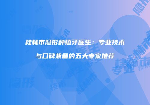 桂林市隐形种植牙医生：专业技术与口碑兼备的五大专家推荐