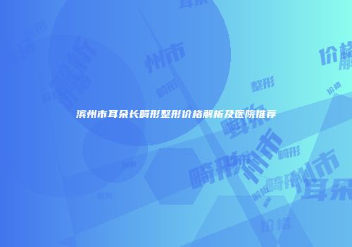 滨州市耳朵长畸形整形价格解析及医院推荐