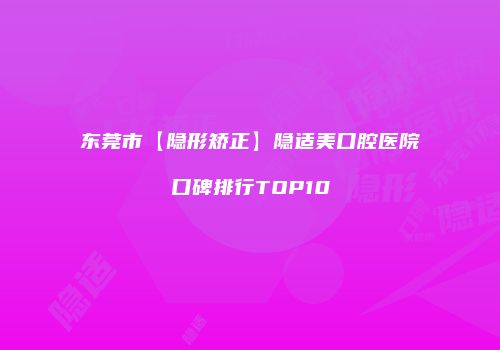 东莞市【隐形矫正】隐适美口腔医院口碑排行TOP10