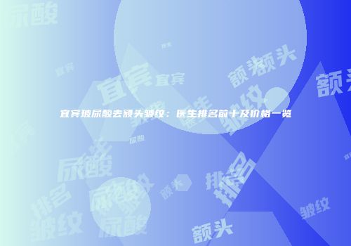 宜宾玻尿酸去额头皱纹：医生排名前十及价格一览