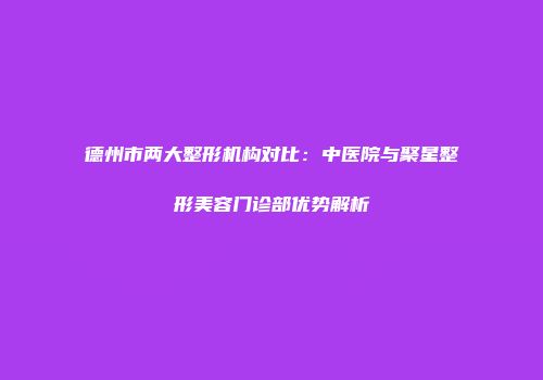 德州市两大整形机构对比：中医院与聚星整形美容门诊部优势解析