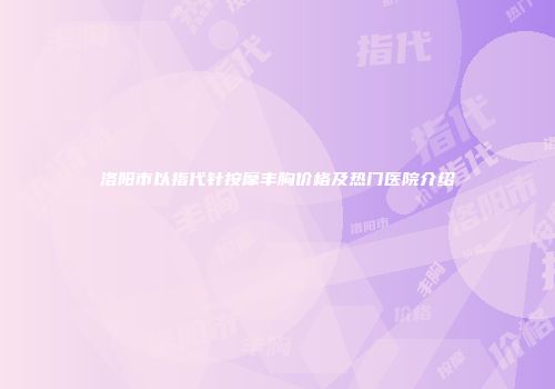 洛阳市以指代针按摩丰胸价格及热门医院介绍