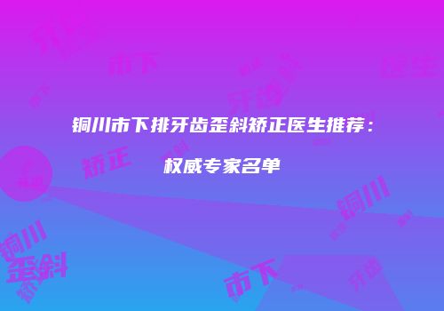 铜川市下排牙齿歪斜矫正医生推荐：权威专家名单