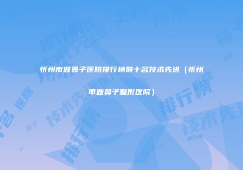 忻州市做鼻子医院排行榜前十名技术先进（忻州市做鼻子整形医院）