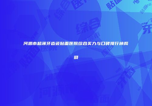 河源市超薄牙齿瓷贴面医院综合实力与口碑排行榜揭晓