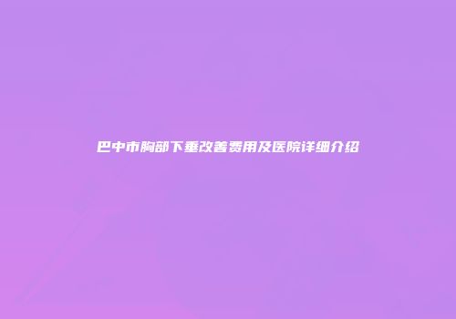 巴中市胸部下垂改善费用及医院详细介绍