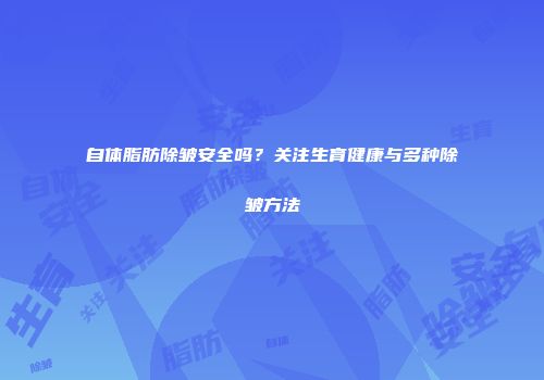 自体脂肪除皱安全吗？关注生育健康与多种除皱方法