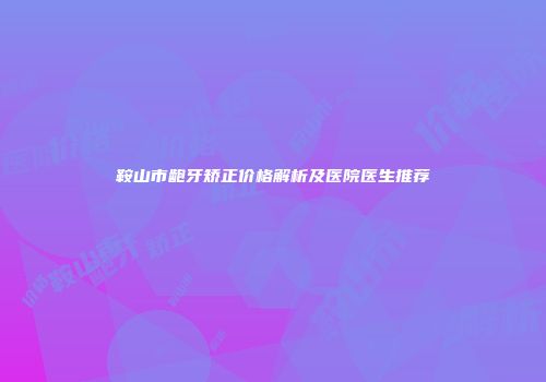 鞍山市龅牙矫正价格解析及医院医生推荐