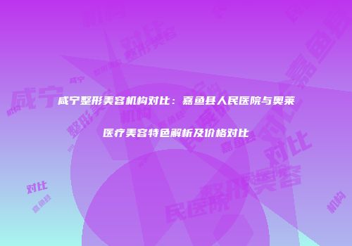 咸宁整形美容机构对比：嘉鱼县人民医院与奥莱医疗美容特色解析及价格对比