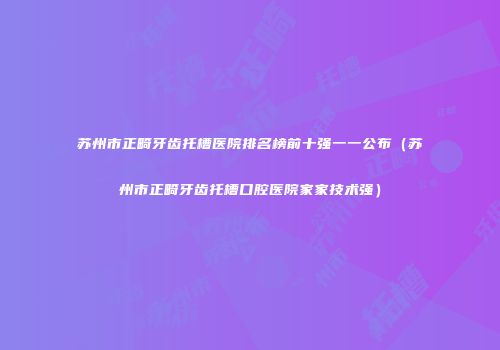 苏州市正畸牙齿托槽医院排名榜前十强一一公布（苏州市正畸牙齿托槽口腔医院家家技术强）