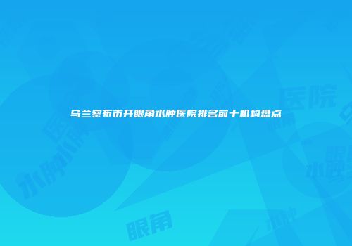 乌兰察布市开眼角水肿医院排名前十机构盘点