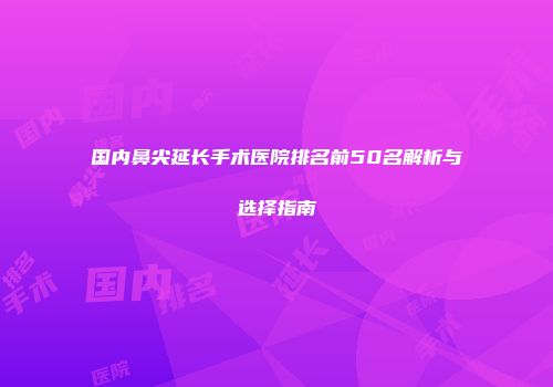国内鼻尖延长手术医院排名前50名解析与选择指南
