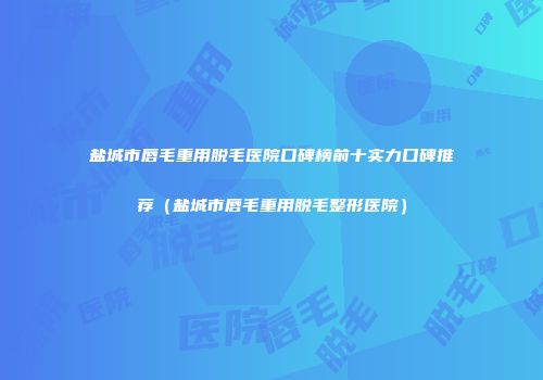 盐城市唇毛重用脱毛医院口碑榜前十实力口碑推荐（盐城市唇毛重用脱毛整形医院）