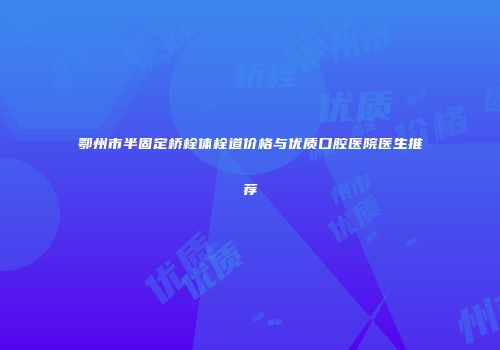 鄂州市半固定桥栓体栓道价格与优质口腔医院医生推荐