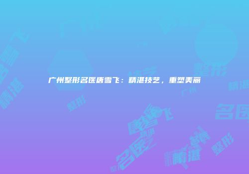 广州整形名医唐雪飞：精湛技艺，重塑美丽