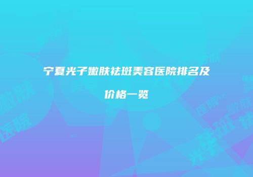 宁夏光子嫩肤祛斑美容医院排名及价格一览