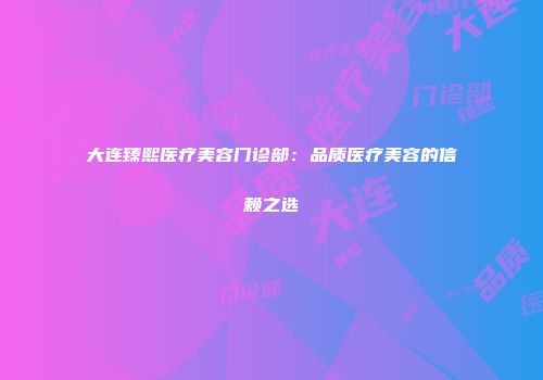 大连臻熙医疗美容门诊部：品质医疗美容的信赖之选
