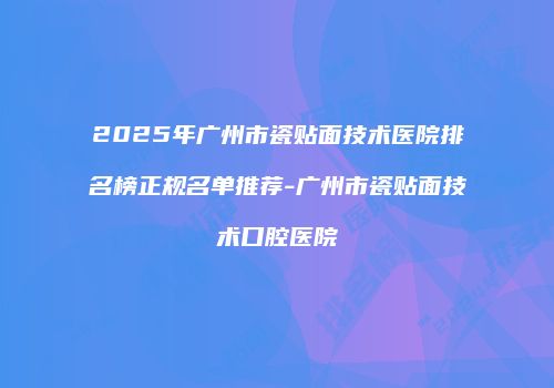 2025年广州市瓷贴面技术医院排名榜正规名单推荐-广州市瓷贴面技术口腔医院