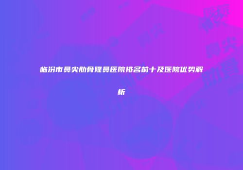 临汾市鼻尖肋骨隆鼻医院排名前十及医院优势解析