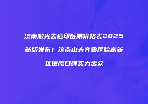 济南激光去痘印医院价格表2025新版发布！济南山大齐鲁医院高新区医院口碑实力出众