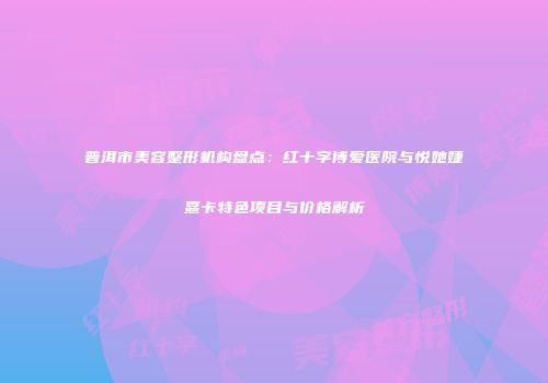 普洱市美容整形机构盘点：红十字博爱医院与悦她婕熹卡特色项目与价格解析
