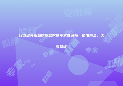 安徽省鼻腔黏膜修复权威专家杜晓杨：精湛技艺，美丽见证