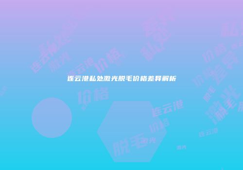 连云港私处激光脱毛价格差异解析