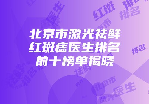 北京市激光祛鲜红斑痣医生排名前十榜单揭晓