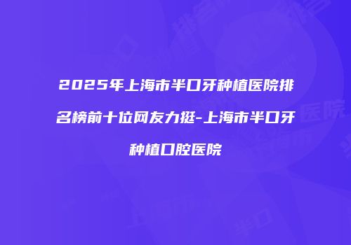 2025年上海市半口牙种植医院排名榜前十位网友力挺-上海市半口牙种植口腔医院