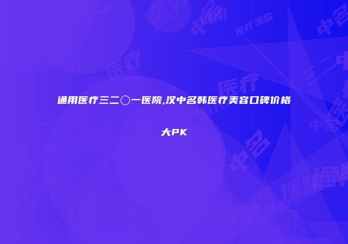 通用医疗三二〇一医院,汉中名韩医疗美容口碑价格大PK