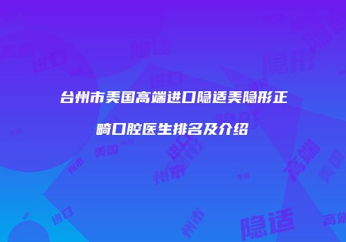 台州市美国高端进口隐适美隐形正畸口腔医生排名及介绍
