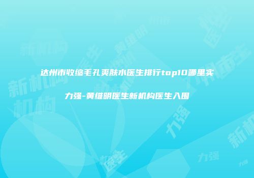 达州市收缩毛孔爽肤水医生排行top10哪里实力强-黄维明医生新机构医生入围