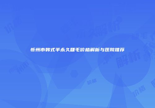 忻州市韩式半永久睫毛价格解析与医院推荐