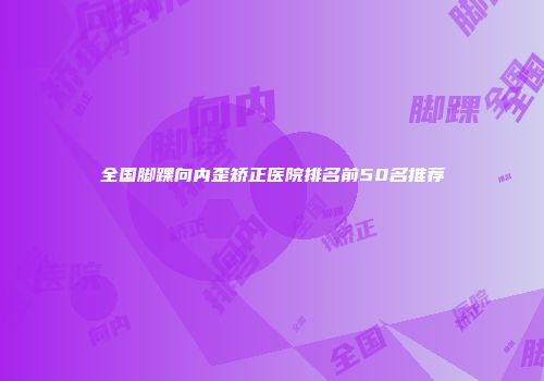 全国脚踝向内歪矫正医院排名前50名推荐