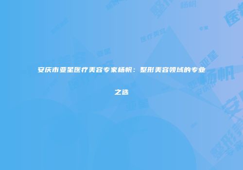安庆市亚星医疗美容专家杨帆：整形美容领域的专业之选