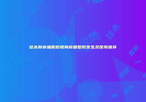佳木斯市抽脂肪隆胸修复整形医生及医院推荐