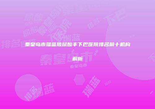 秦皇岛市瑞蓝玻尿酸丰下巴医院排名前十机构解析