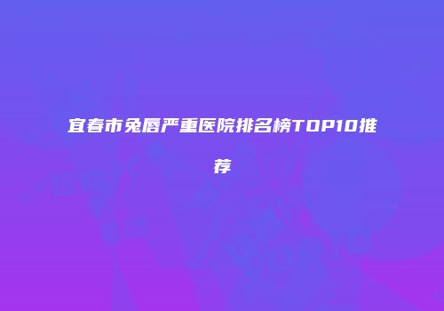 宜春市兔唇严重医院排名榜TOP10推荐