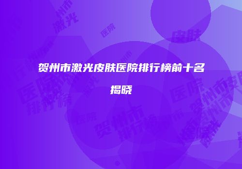 贺州市激光皮肤医院排行榜前十名揭晓