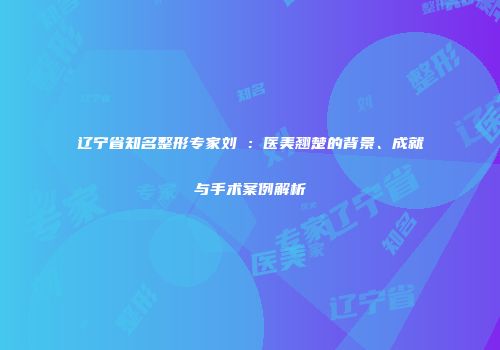 辽宁省知名整形专家刘喆：医美翘楚的背景、成就与手术案例解析