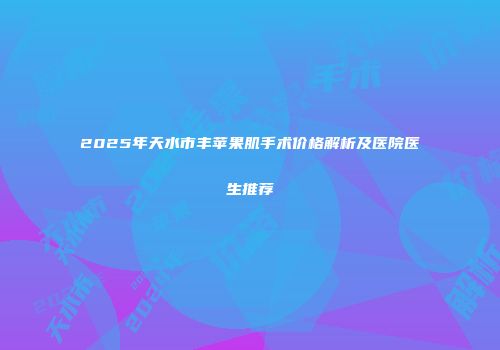 2025年天水市丰苹果肌手术价格解析及医院医生推荐