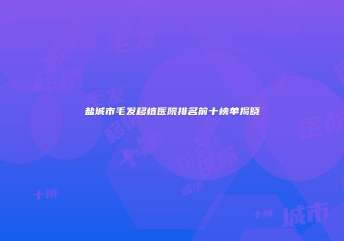 盐城市毛发移植医院排名前十榜单揭晓