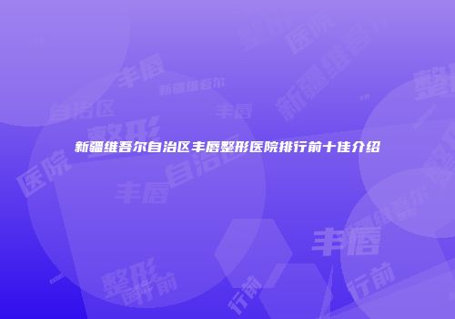 新疆维吾尔自治区丰唇整形医院排行前十佳介绍