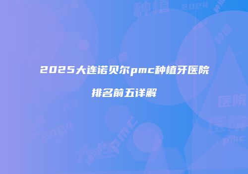 2025大连诺贝尔pmc种植牙医院排名前五详解