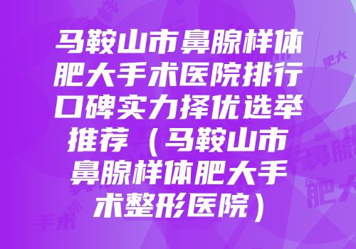 马鞍山市鼻腺样体肥大手术医院排行口碑实力择优选举推荐（马鞍山市鼻腺样体肥大手术整形医院）