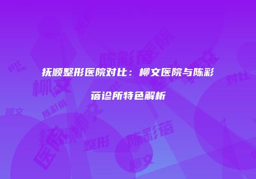 抚顺整形医院对比：柳文医院与陈彩蓓诊所特色解析