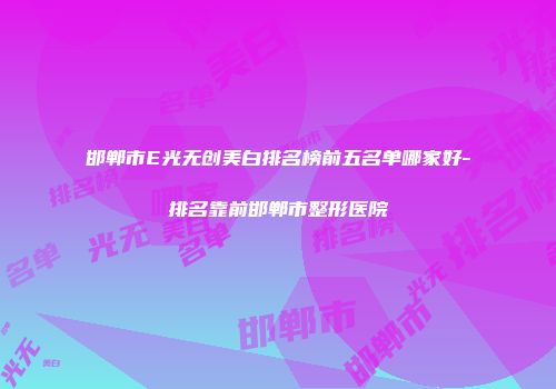 邯郸市E光无创美白排名榜前五名单哪家好-排名靠前邯郸市整形医院