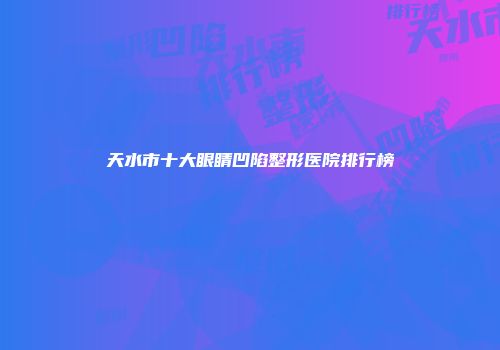 天水市十大眼睛凹陷整形医院排行榜